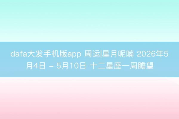 dafa大发手机版app 周运|星月呢喃 2026年5月4日 - 5月10日 十二星座一周瞻望
