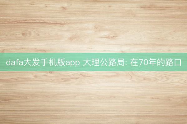 dafa大发手机版app 大理公路局: 在70年的路口
