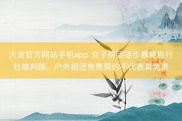 大发官方网站手机app 女子拼团徒步暴毙旅行社被判赔，户外组团免责契约不代表真免责