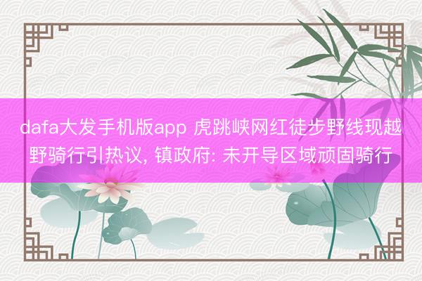 dafa大发手机版app 虎跳峡网红徒步野线现越野骑行引热议, 镇政府: 未开导区域顽固骑行