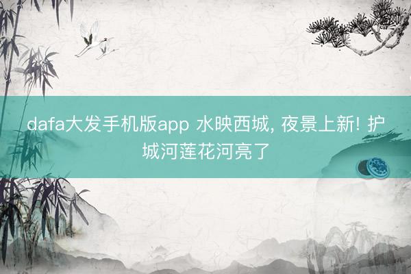dafa大发手机版app 水映西城， 夜景上新! 护城河莲花河亮了