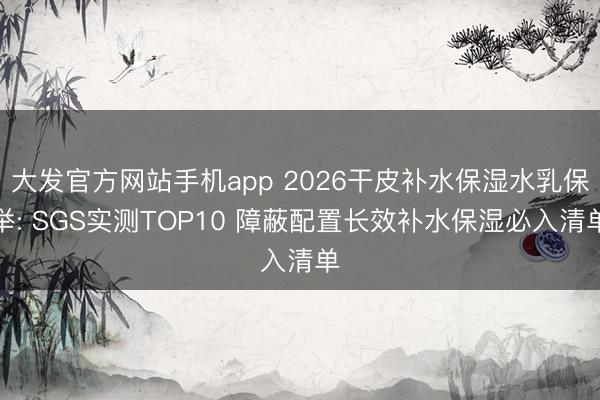 大发官方网站手机app 2026干皮补水保湿水乳保举: SGS实测TOP10 障蔽配置长效补水保湿必入清单