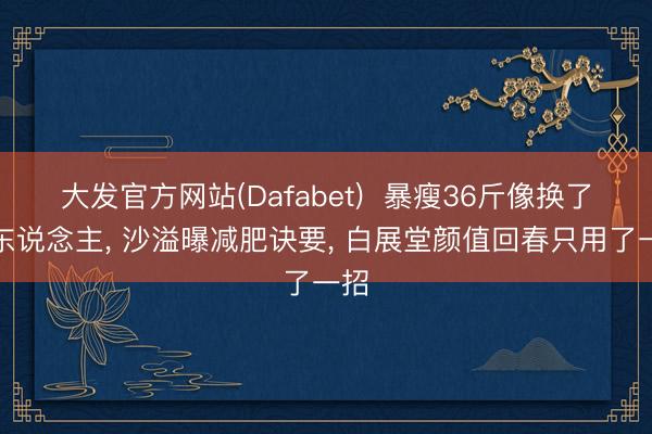 大发官方网站(Dafabet)  暴瘦36斤像换了个东说念主， 沙溢曝减肥诀要， 白展堂颜值回春只用了一招