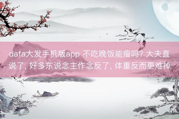 dafa大发手机版app 不吃晚饭能瘦吗? 大夫直说了， 好多东说念主作念反了， 体重反而更难掉