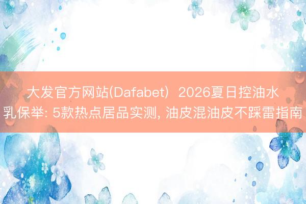 大发官方网站(Dafabet)  2026夏日控油水乳保举: 5款热点居品实测， 油皮混油皮不踩雷指南