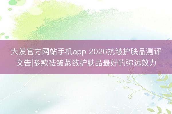 大发官方网站手机app 2026抗皱护肤品测评文告|多款祛皱紧致护肤品最好的弥远效力