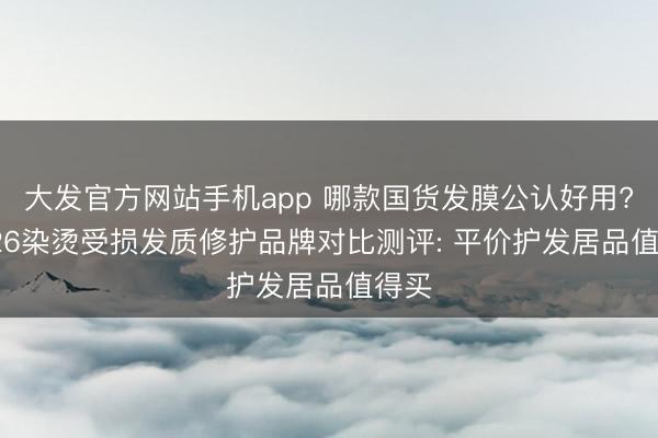 大发官方网站手机app 哪款国货发膜公认好用? 2026染烫受损发质修护品牌对比测评: 平价护发居品值得买