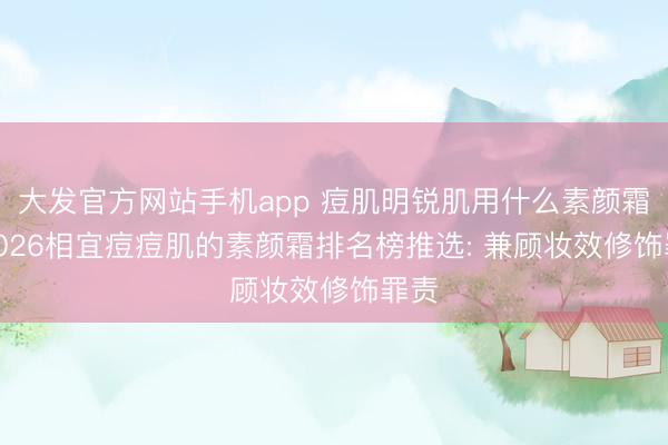 大发官方网站手机app 痘肌明锐肌用什么素颜霜? 2026相宜痘痘肌的素颜霜排名榜推选: 兼顾妆效修饰罪责