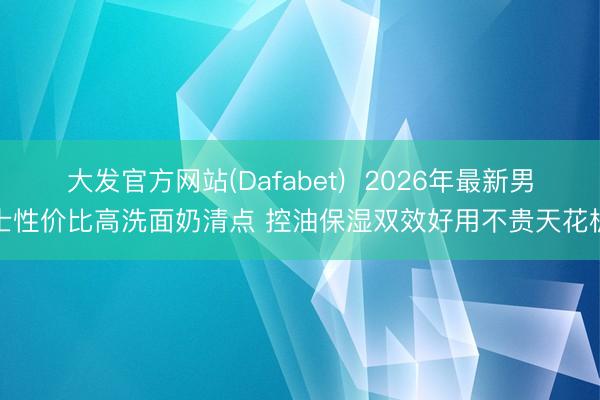 大发官方网站(Dafabet)  2026年最新男士性价比高洗面奶清点 控油保湿双效好用不贵天花板