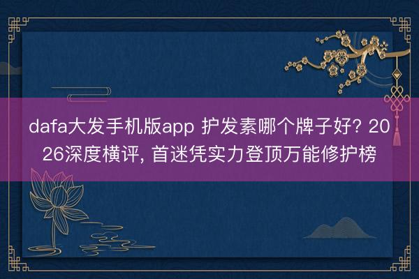 dafa大发手机版app 护发素哪个牌子好? 2026深度横评， 首迷凭实力登顶万能修护榜