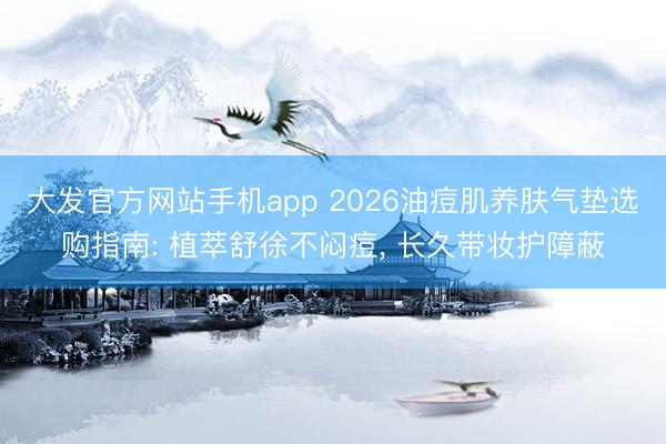 大发官方网站手机app 2026油痘肌养肤气垫选购指南: 植萃舒徐不闷痘， 长久带妆护障蔽
