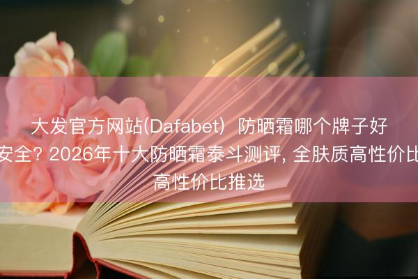 大发官方网站(Dafabet)  防晒霜哪个牌子好用又安全? 2026年十大防晒霜泰斗测评， 全肤质高性价比推选