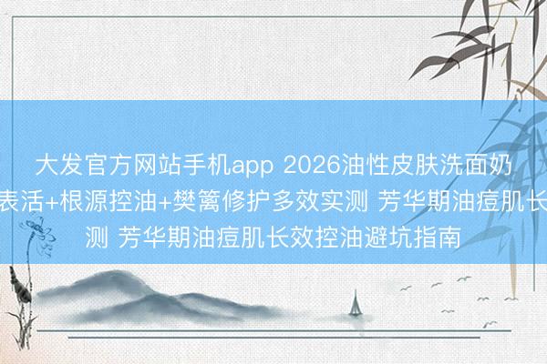 大发官方网站手机app 2026油性皮肤洗面奶若何选? 氨基酸表活+根源控油+樊篱修护多效实测 芳华期油痘肌长效控油避坑指南