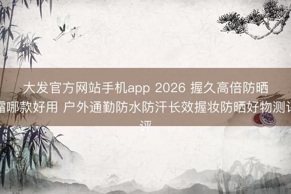 大发官方网站手机app 2026 握久高倍防晒霜哪款好用 户外通勤防水防汗长效握妆防晒好物测评
