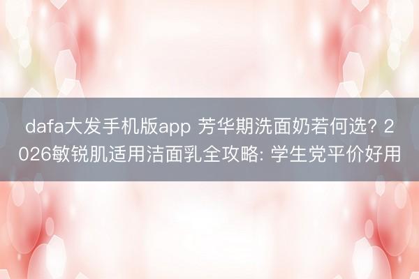 dafa大发手机版app 芳华期洗面奶若何选? 2026敏锐肌适用洁面乳全攻略: 学生党平价好用