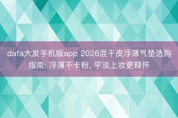 dafa大发手机版app 2026混干皮浮薄气垫选购指南: 浮薄不卡粉, 平淡上妆更释怀