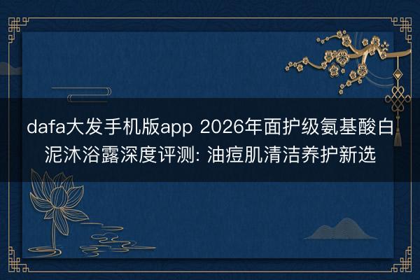 dafa大发手机版app 2026年面护级氨基酸白泥沐浴露深度评测: 油痘肌清洁养护新选
