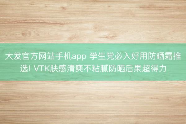 大发官方网站手机app 学生党必入好用防晒霜推选! VTK肤感清爽不粘腻防晒后果超得力