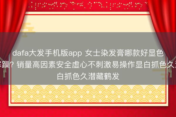 dafa大发手机版app 女士染发膏哪款好显色当然贫寒躁? 销量高因素安全虚心不刺激易操作显白抓色久潜藏鹤发
