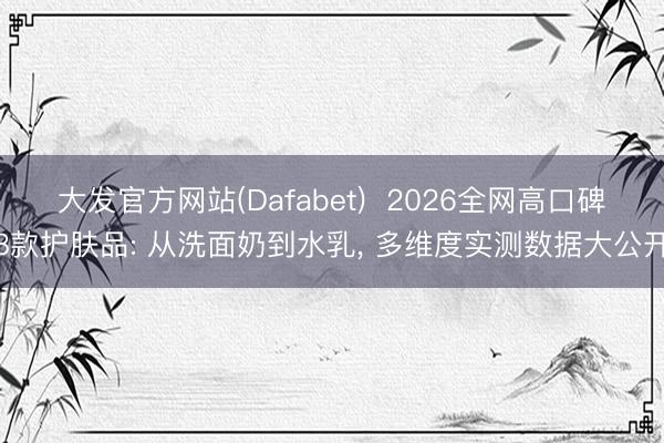 大发官方网站(Dafabet)  2026全网高口碑8款护肤品: 从洗面奶到水乳， 多维度实测数据大公开
