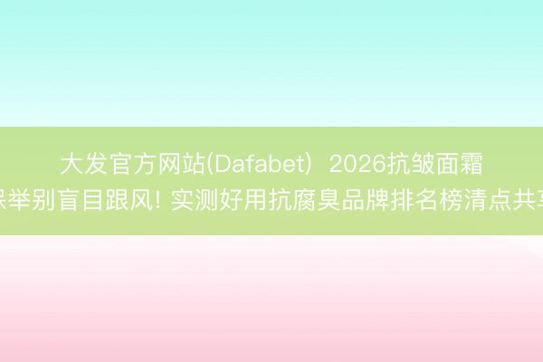 大发官方网站(Dafabet)  2026抗皱面霜保举别盲目跟风! 实测好用抗腐臭品牌排名榜清点共享