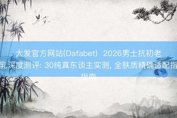 大发官方网站(Dafabet)  2026男士抗初老水乳深度测评: 30纯真东谈主实测， 全肤质精确适配指南