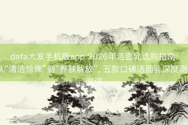 dafa大发手机版app 2026年洁面乳选购指南: 从“清洁惊怖”到“养肤解放”, 五款口碑洁面乳深度测评