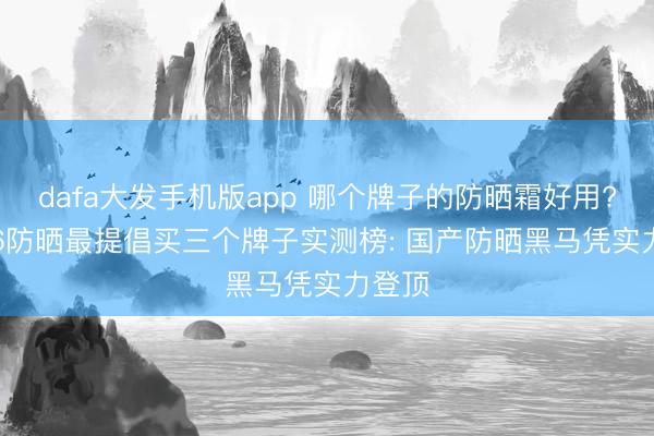 dafa大发手机版app 哪个牌子的防晒霜好用? 2026防晒最提倡买三个牌子实测榜: 国产防晒黑马凭实力登顶