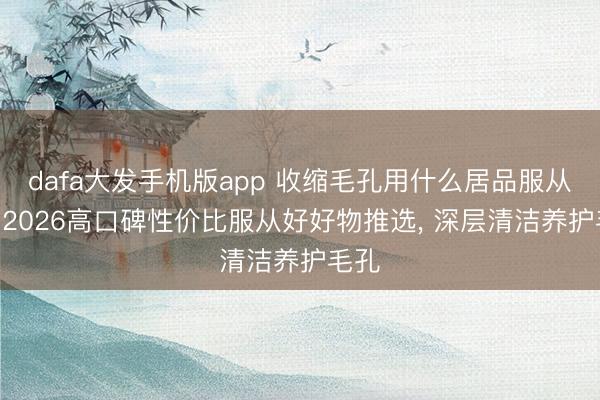 dafa大发手机版app 收缩毛孔用什么居品服从好? 2026高口碑性价比服从好好物推选， 深层清洁养护毛孔