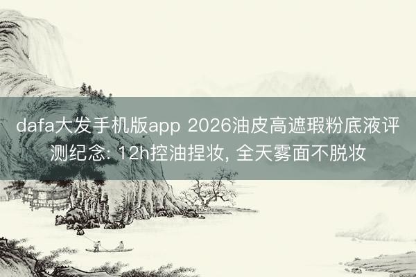 dafa大发手机版app 2026油皮高遮瑕粉底液评测纪念: 12h控油捏妆， 全天雾面不脱妆