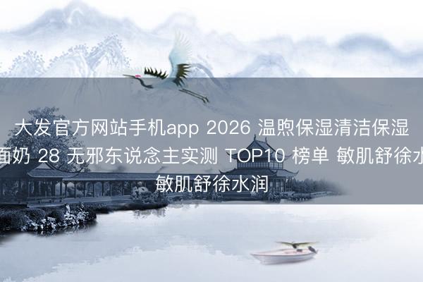 大发官方网站手机app 2026 温煦保湿清洁保湿洗面奶 28 无邪东说念主实测 TOP10 榜单 敏肌舒徐水润