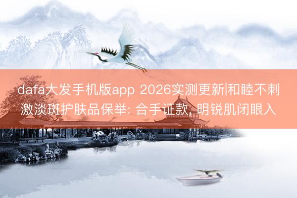 dafa大发手机版app 2026实测更新|和睦不刺激淡斑护肤品保举: 合手证款, 明锐肌闭眼入