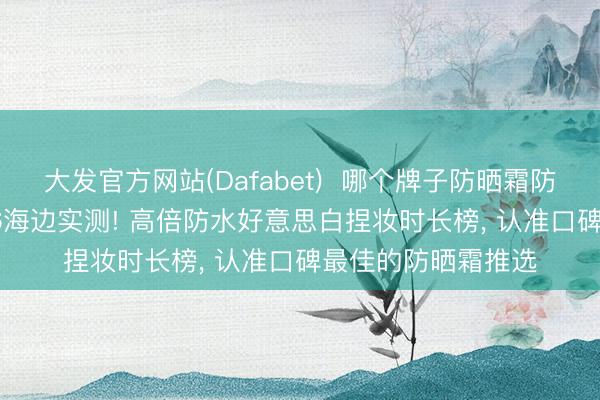 大发官方网站(Dafabet)  哪个牌子防晒霜防晒截至最佳? 2026海边实测! 高倍防水好意思白捏妆时长榜， 认准口碑最佳的防晒霜推选