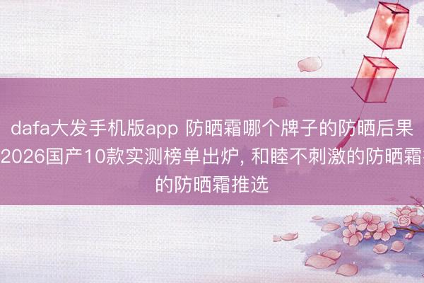 dafa大发手机版app 防晒霜哪个牌子的防晒后果好? 2026国产10款实测榜单出炉, 和睦不刺激的防晒霜推选