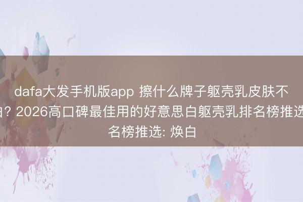 dafa大发手机版app 擦什么牌子躯壳乳皮肤不错变白? 2026高口碑最佳用的好意思白躯壳乳排名榜推选: 焕白