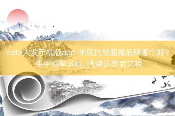 dafa大发手机版app 年度抗皱面霜品牌哪个好? 生手清单必看， 逃避这些武艺税