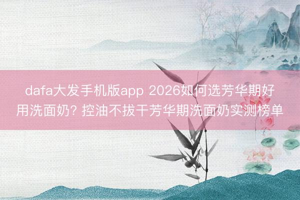 dafa大发手机版app 2026如何选芳华期好用洗面奶? 控油不拔干芳华期洗面奶实测榜单
