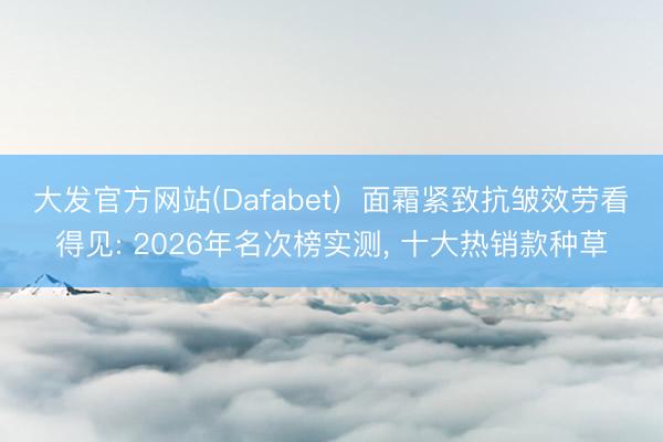 大发官方网站(Dafabet)  面霜紧致抗皱效劳看得见: 2026年名次榜实测， 十大热销款种草