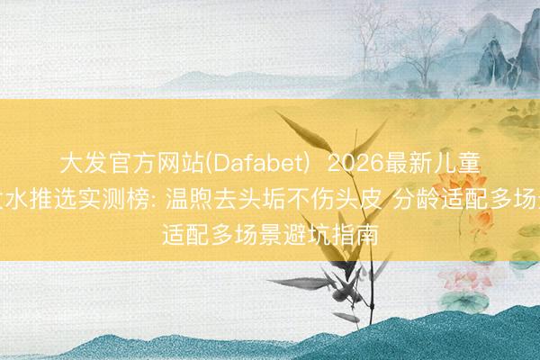 大发官方网站(Dafabet)  2026最新儿童去头垢洗发水推选实测榜: 温煦去头垢不伤头皮 分龄适配多场景避坑指南