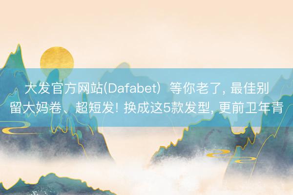 大发官方网站(Dafabet)  等你老了， 最佳别留大妈卷、超短发! 换成这5款发型， 更前卫年青