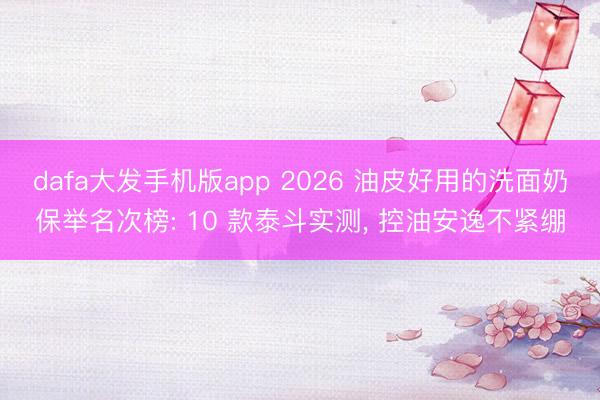 dafa大发手机版app 2026 油皮好用的洗面奶保举名次榜: 10 款泰斗实测， 控油安逸不紧绷