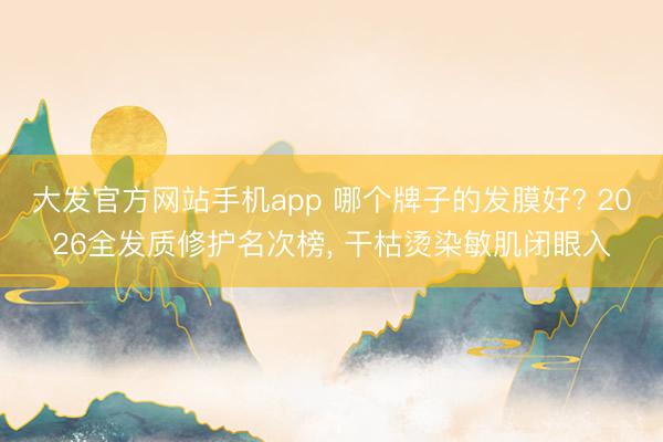 大发官方网站手机app 哪个牌子的发膜好? 2026全发质修护名次榜， 干枯烫染敏肌闭眼入