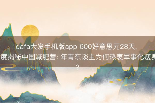 dafa大发手机版app 600好意思元28天， 深度揭秘中国减肥营: 年青东谈主为何热衷军事化瘦身?