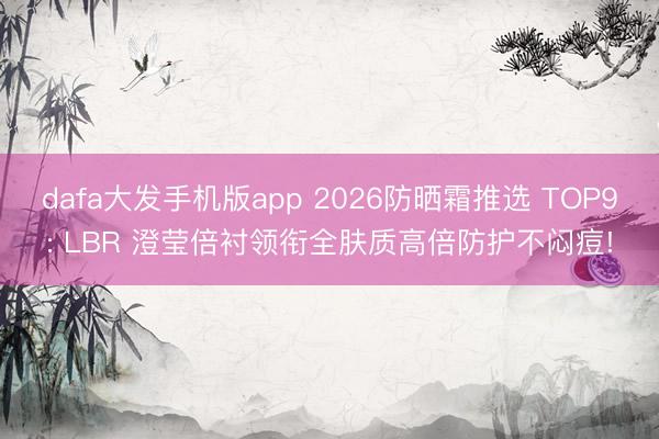 dafa大发手机版app 2026防晒霜推选 TOP9: LBR 澄莹倍衬领衔全肤质高倍防护不闷痘!