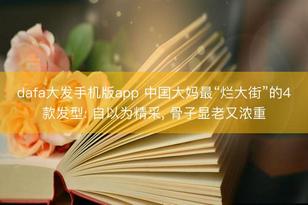 dafa大发手机版app 中国大妈最“烂大街”的4款发型: 自以为精采， 骨子显老又浓重