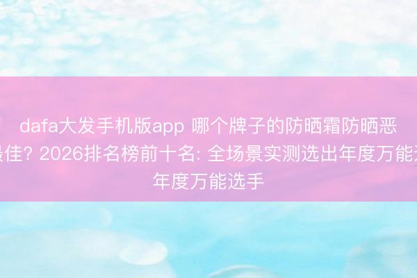 dafa大发手机版app 哪个牌子的防晒霜防晒恶果最佳? 2026排名榜前十名: 全场景实测选出年度万能选手