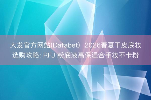 大发官方网站(Dafabet)  2026春夏干皮底妆选购攻略: RFJ 粉底液高保湿合手妆不卡粉