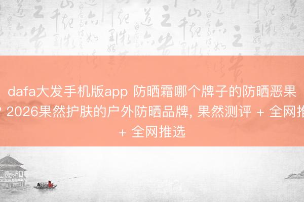dafa大发手机版app 防晒霜哪个牌子的防晒恶果好? 2026果然护肤的户外防晒品牌， 果然测评 + 全网推选