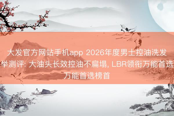 大发官方网站手机app 2026年度男士控油洗发水保举测评: 大油头长效控油不扁塌， LBR领衔万能首选榜首