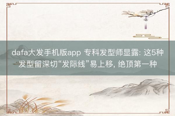 dafa大发手机版app 专科发型师显露: 这5种发型留深切“发际线”易上移， 绝顶第一种